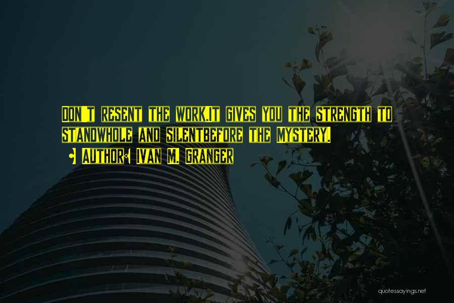 Ivan M. Granger Quotes: Don't Resent The Work.it Gives You The Strength To Standwhole And Silentbefore The Mystery.