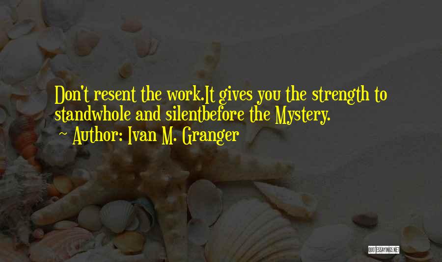 Ivan M. Granger Quotes: Don't Resent The Work.it Gives You The Strength To Standwhole And Silentbefore The Mystery.