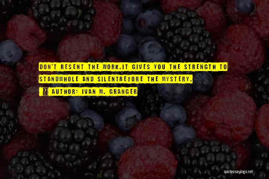 Ivan M. Granger Quotes: Don't Resent The Work.it Gives You The Strength To Standwhole And Silentbefore The Mystery.