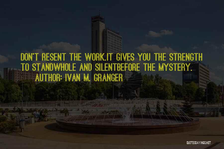 Ivan M. Granger Quotes: Don't Resent The Work.it Gives You The Strength To Standwhole And Silentbefore The Mystery.