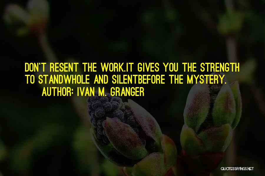 Ivan M. Granger Quotes: Don't Resent The Work.it Gives You The Strength To Standwhole And Silentbefore The Mystery.