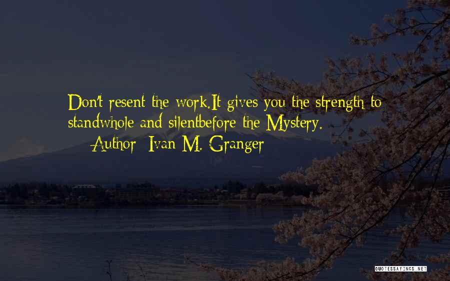 Ivan M. Granger Quotes: Don't Resent The Work.it Gives You The Strength To Standwhole And Silentbefore The Mystery.