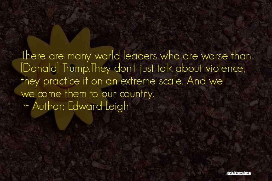 Edward Leigh Quotes: There Are Many World Leaders Who Are Worse Than [donald] Trump.they Don't Just Talk About Violence, They Practice It On