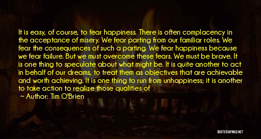 Tim O'Brien Quotes: It Is Easy, Of Course, To Fear Happiness. There Is Often Complacency In The Acceptance Of Misery. We Fear Parting