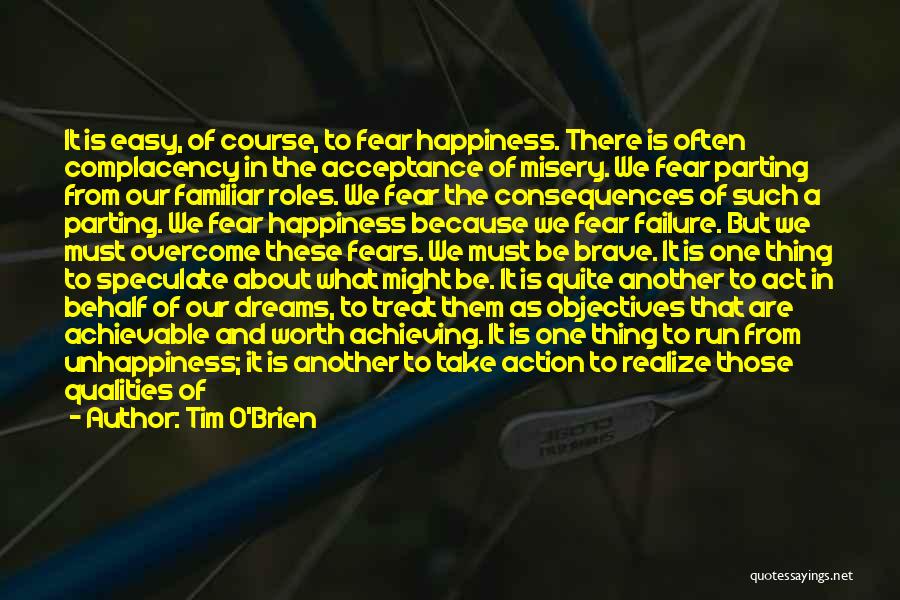 Tim O'Brien Quotes: It Is Easy, Of Course, To Fear Happiness. There Is Often Complacency In The Acceptance Of Misery. We Fear Parting