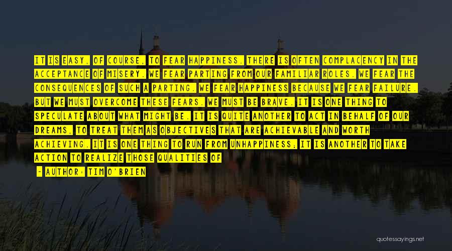 Tim O'Brien Quotes: It Is Easy, Of Course, To Fear Happiness. There Is Often Complacency In The Acceptance Of Misery. We Fear Parting