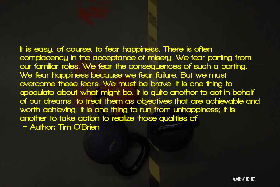 Tim O'Brien Quotes: It Is Easy, Of Course, To Fear Happiness. There Is Often Complacency In The Acceptance Of Misery. We Fear Parting