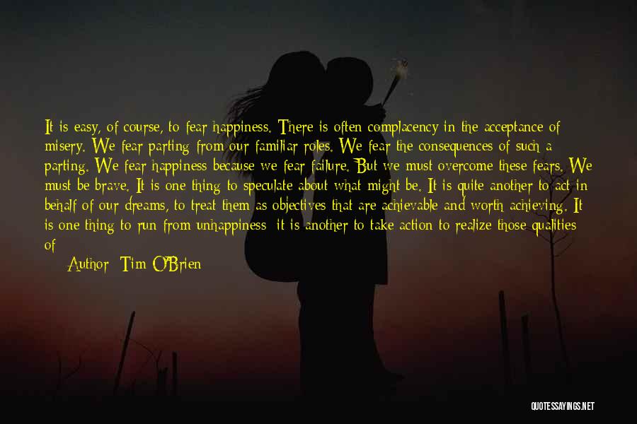 Tim O'Brien Quotes: It Is Easy, Of Course, To Fear Happiness. There Is Often Complacency In The Acceptance Of Misery. We Fear Parting