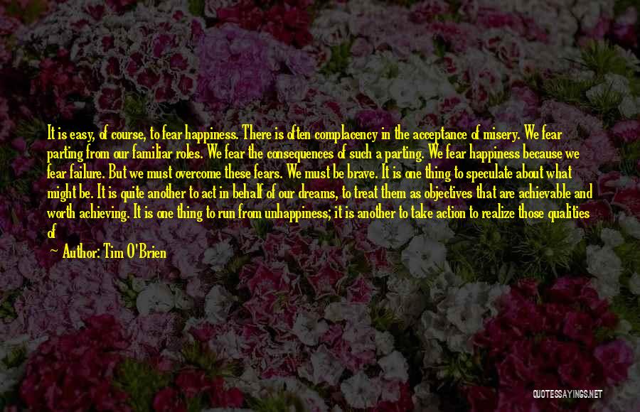 Tim O'Brien Quotes: It Is Easy, Of Course, To Fear Happiness. There Is Often Complacency In The Acceptance Of Misery. We Fear Parting