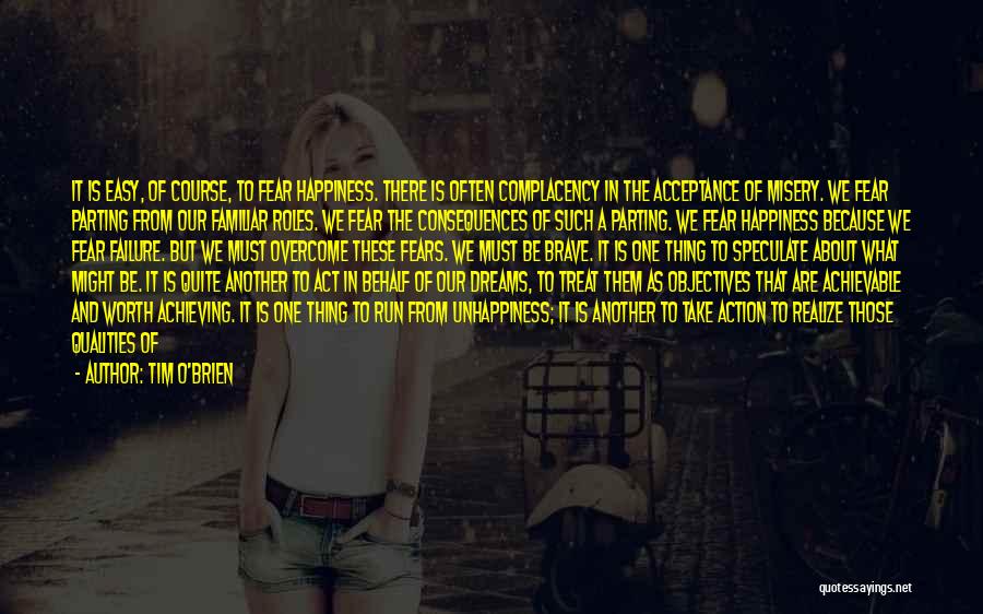 Tim O'Brien Quotes: It Is Easy, Of Course, To Fear Happiness. There Is Often Complacency In The Acceptance Of Misery. We Fear Parting