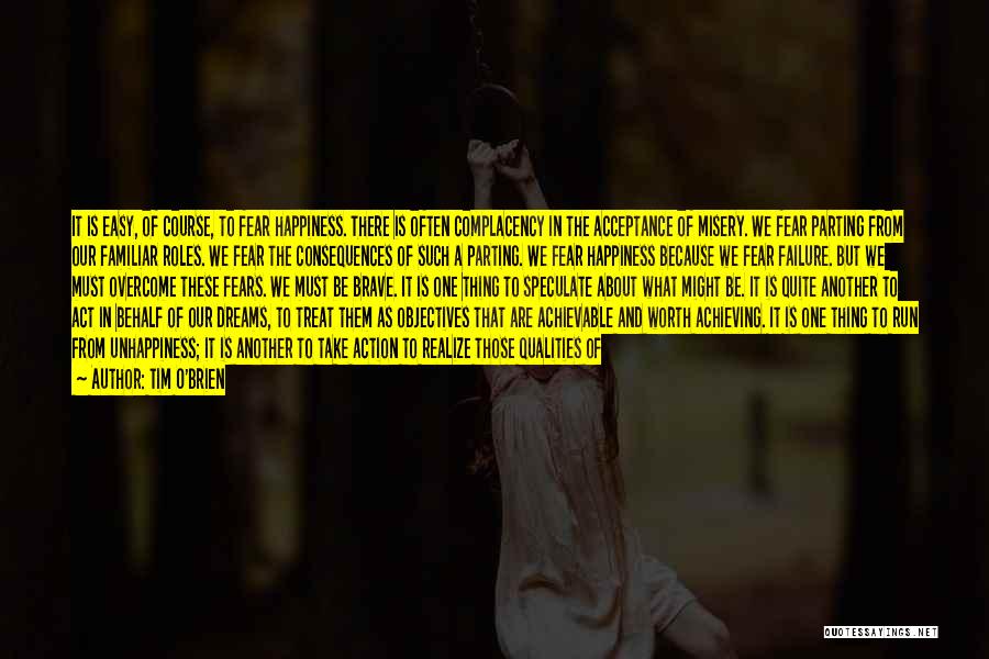 Tim O'Brien Quotes: It Is Easy, Of Course, To Fear Happiness. There Is Often Complacency In The Acceptance Of Misery. We Fear Parting