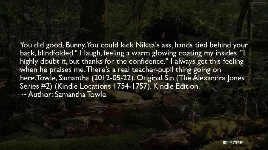 Samantha Towle Quotes: You Did Good, Bunny. You Could Kick Nikita's Ass, Hands Tied Behind Your Back, Blindfolded. I Laugh, Feeling A Warm