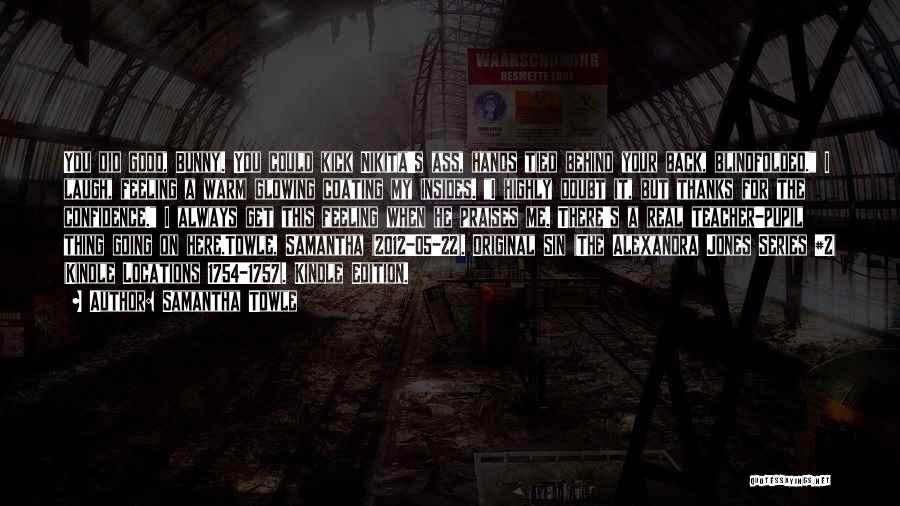 Samantha Towle Quotes: You Did Good, Bunny. You Could Kick Nikita's Ass, Hands Tied Behind Your Back, Blindfolded. I Laugh, Feeling A Warm