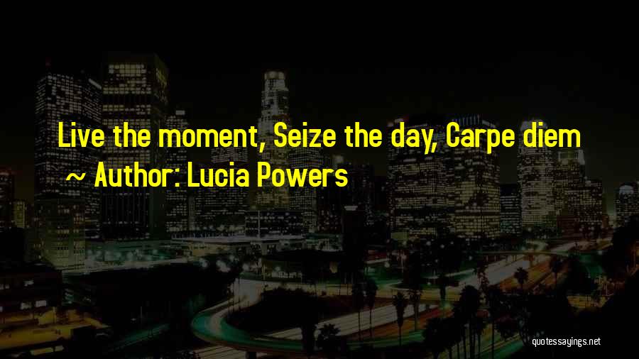 Lucia Powers Quotes: Live The Moment, Seize The Day, Carpe Diem