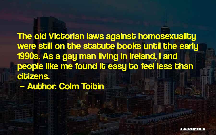 Colm Toibin Quotes: The Old Victorian Laws Against Homosexuality Were Still On The Statute Books Until The Early 1990s. As A Gay Man