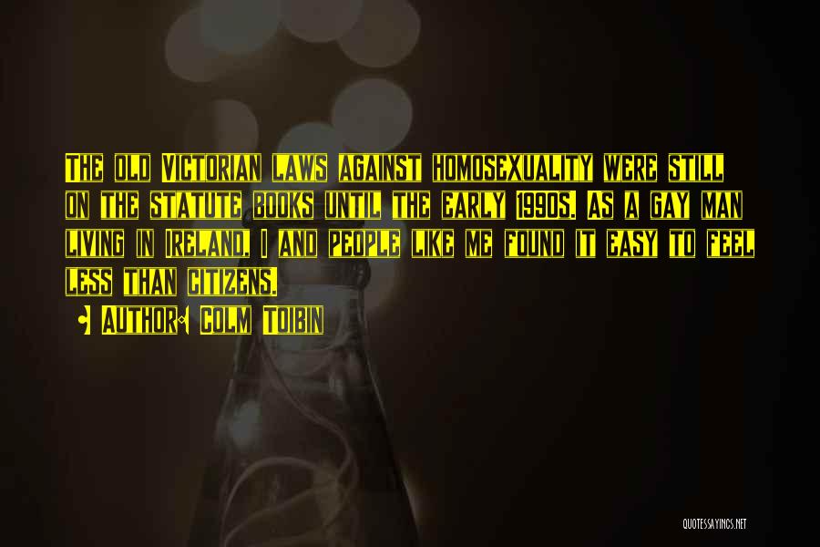 Colm Toibin Quotes: The Old Victorian Laws Against Homosexuality Were Still On The Statute Books Until The Early 1990s. As A Gay Man