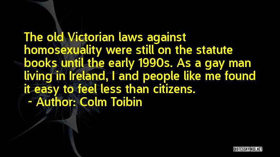 Colm Toibin Quotes: The Old Victorian Laws Against Homosexuality Were Still On The Statute Books Until The Early 1990s. As A Gay Man