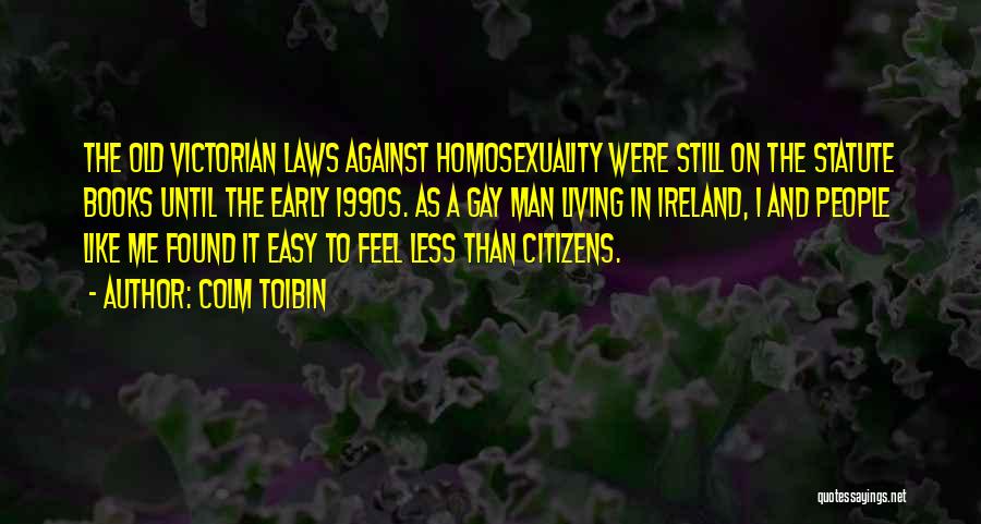 Colm Toibin Quotes: The Old Victorian Laws Against Homosexuality Were Still On The Statute Books Until The Early 1990s. As A Gay Man