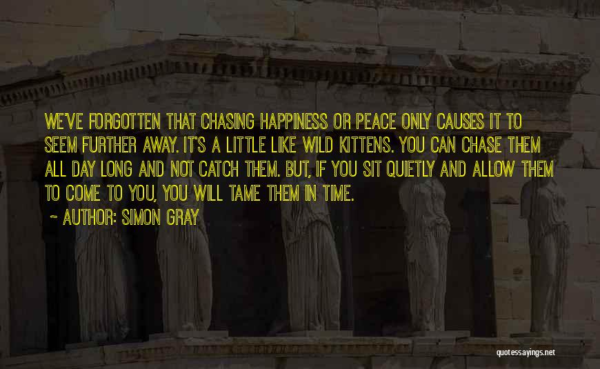 Simon Gray Quotes: We've Forgotten That Chasing Happiness Or Peace Only Causes It To Seem Further Away. It's A Little Like Wild Kittens.