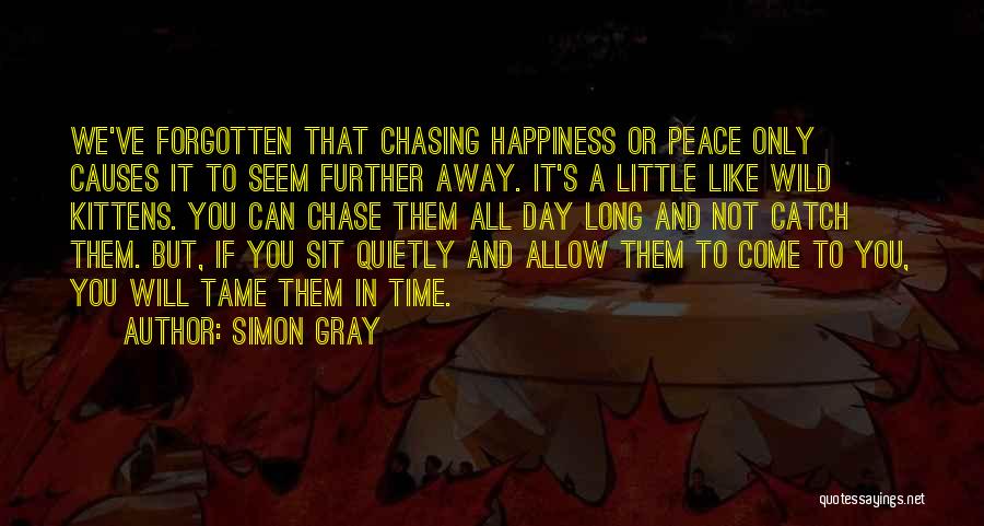 Simon Gray Quotes: We've Forgotten That Chasing Happiness Or Peace Only Causes It To Seem Further Away. It's A Little Like Wild Kittens.