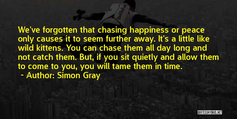 Simon Gray Quotes: We've Forgotten That Chasing Happiness Or Peace Only Causes It To Seem Further Away. It's A Little Like Wild Kittens.
