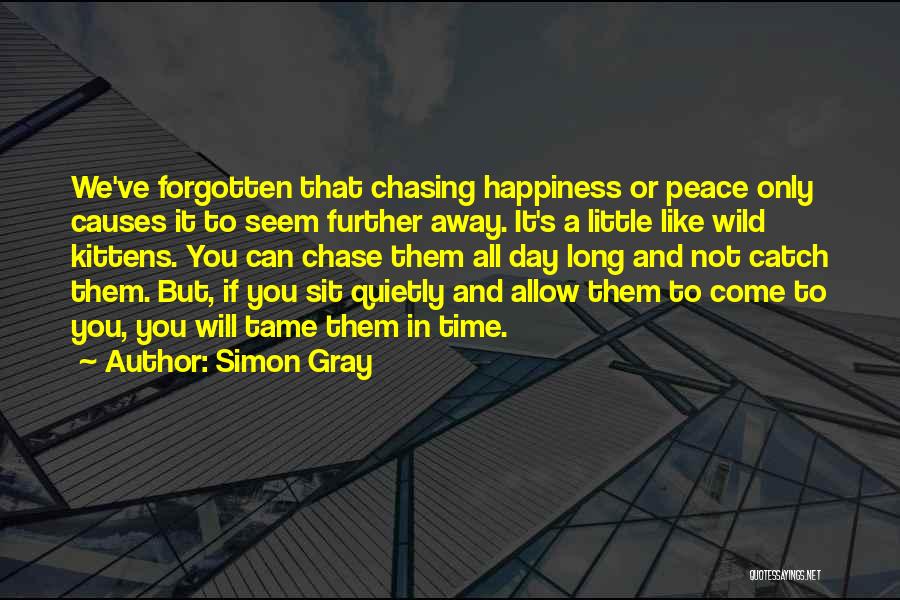 Simon Gray Quotes: We've Forgotten That Chasing Happiness Or Peace Only Causes It To Seem Further Away. It's A Little Like Wild Kittens.