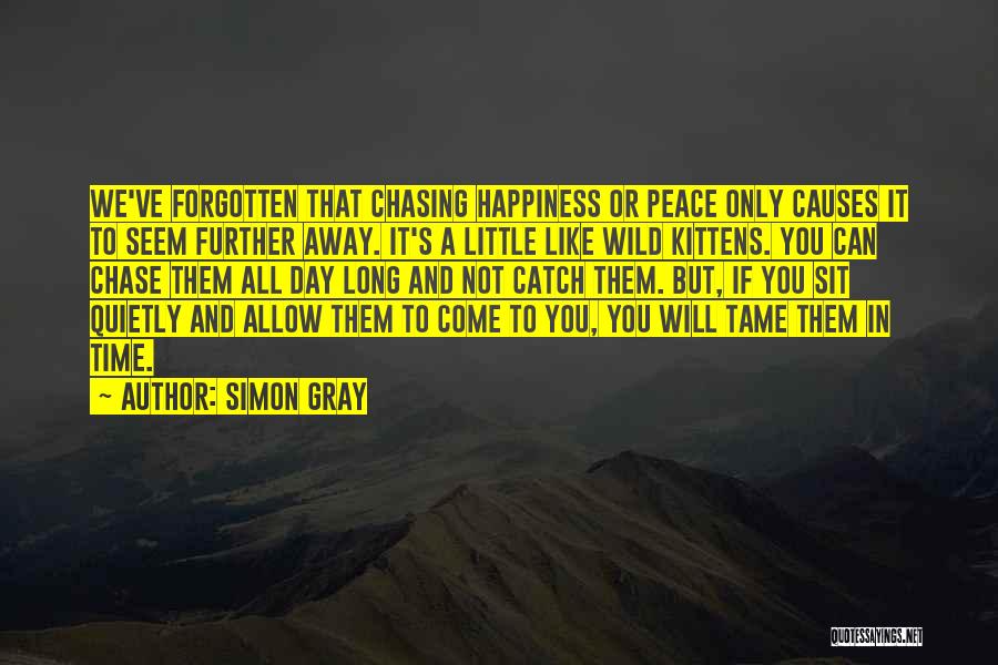 Simon Gray Quotes: We've Forgotten That Chasing Happiness Or Peace Only Causes It To Seem Further Away. It's A Little Like Wild Kittens.