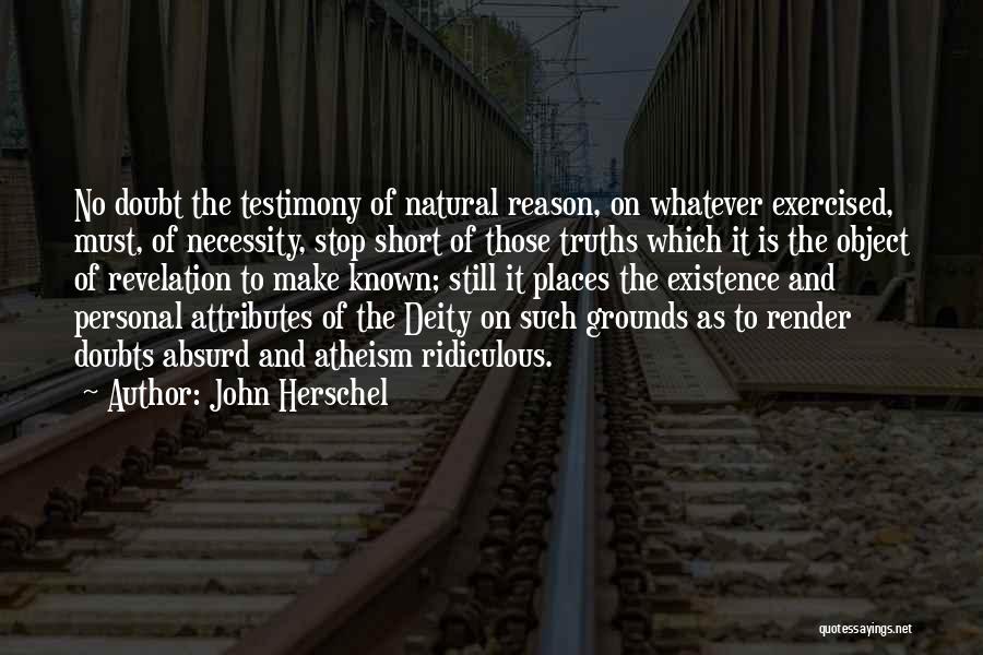 John Herschel Quotes: No Doubt The Testimony Of Natural Reason, On Whatever Exercised, Must, Of Necessity, Stop Short Of Those Truths Which It