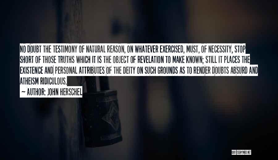 John Herschel Quotes: No Doubt The Testimony Of Natural Reason, On Whatever Exercised, Must, Of Necessity, Stop Short Of Those Truths Which It