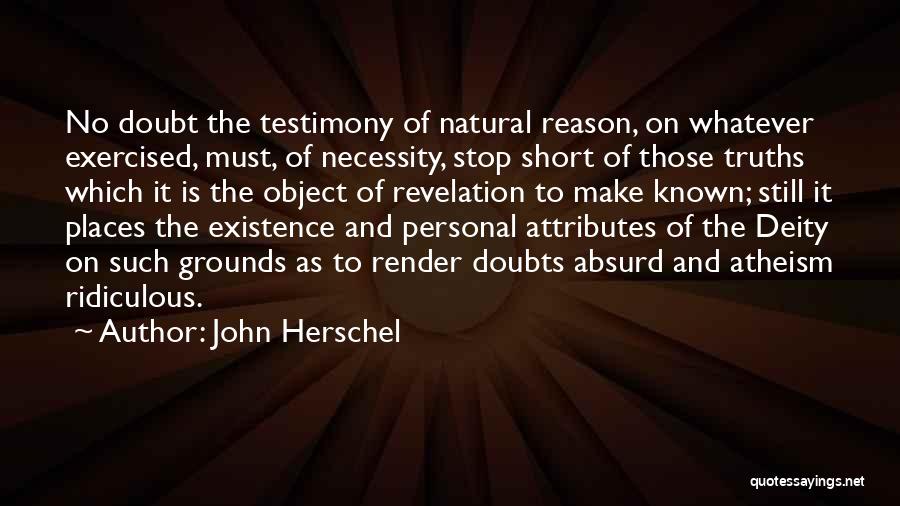 John Herschel Quotes: No Doubt The Testimony Of Natural Reason, On Whatever Exercised, Must, Of Necessity, Stop Short Of Those Truths Which It