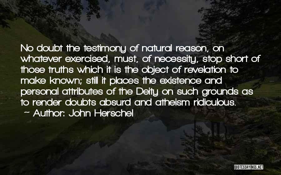 John Herschel Quotes: No Doubt The Testimony Of Natural Reason, On Whatever Exercised, Must, Of Necessity, Stop Short Of Those Truths Which It