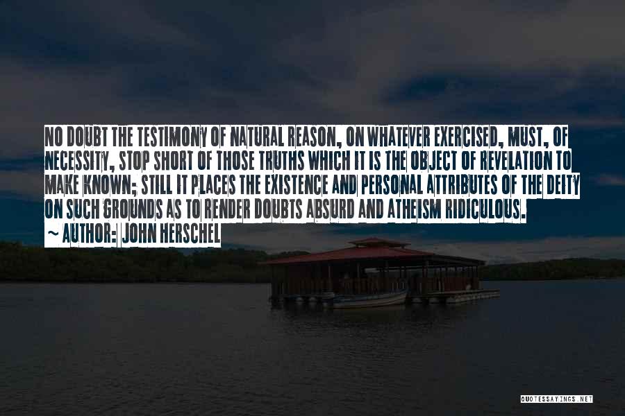 John Herschel Quotes: No Doubt The Testimony Of Natural Reason, On Whatever Exercised, Must, Of Necessity, Stop Short Of Those Truths Which It