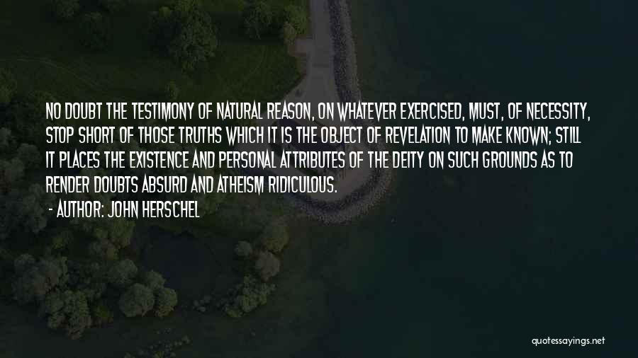 John Herschel Quotes: No Doubt The Testimony Of Natural Reason, On Whatever Exercised, Must, Of Necessity, Stop Short Of Those Truths Which It