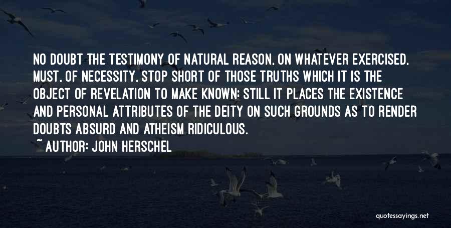 John Herschel Quotes: No Doubt The Testimony Of Natural Reason, On Whatever Exercised, Must, Of Necessity, Stop Short Of Those Truths Which It