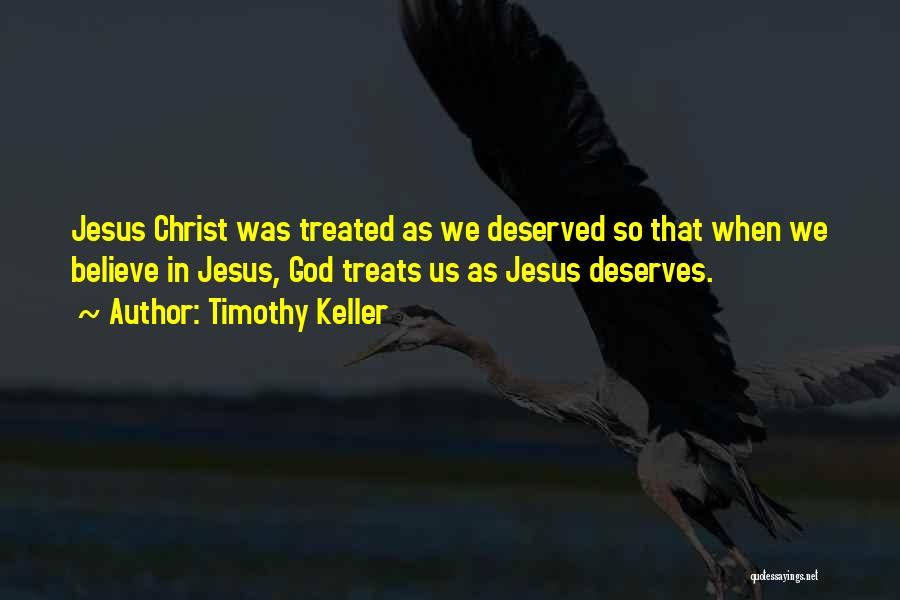 Timothy Keller Quotes: Jesus Christ Was Treated As We Deserved So That When We Believe In Jesus, God Treats Us As Jesus Deserves.