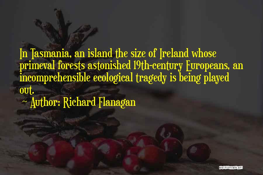 Richard Flanagan Quotes: In Tasmania, An Island The Size Of Ireland Whose Primeval Forests Astonished 19th-century Europeans, An Incomprehensible Ecological Tragedy Is Being