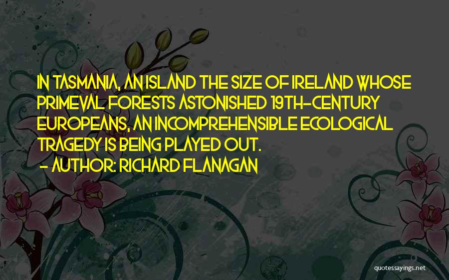 Richard Flanagan Quotes: In Tasmania, An Island The Size Of Ireland Whose Primeval Forests Astonished 19th-century Europeans, An Incomprehensible Ecological Tragedy Is Being