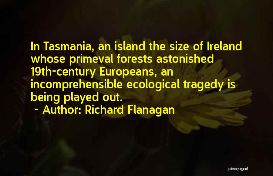 Richard Flanagan Quotes: In Tasmania, An Island The Size Of Ireland Whose Primeval Forests Astonished 19th-century Europeans, An Incomprehensible Ecological Tragedy Is Being