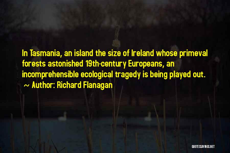 Richard Flanagan Quotes: In Tasmania, An Island The Size Of Ireland Whose Primeval Forests Astonished 19th-century Europeans, An Incomprehensible Ecological Tragedy Is Being