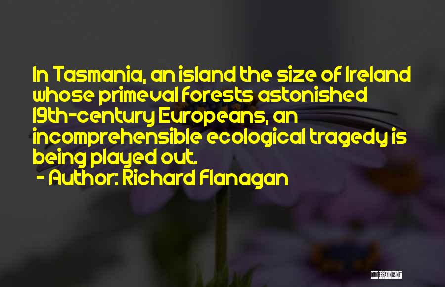 Richard Flanagan Quotes: In Tasmania, An Island The Size Of Ireland Whose Primeval Forests Astonished 19th-century Europeans, An Incomprehensible Ecological Tragedy Is Being