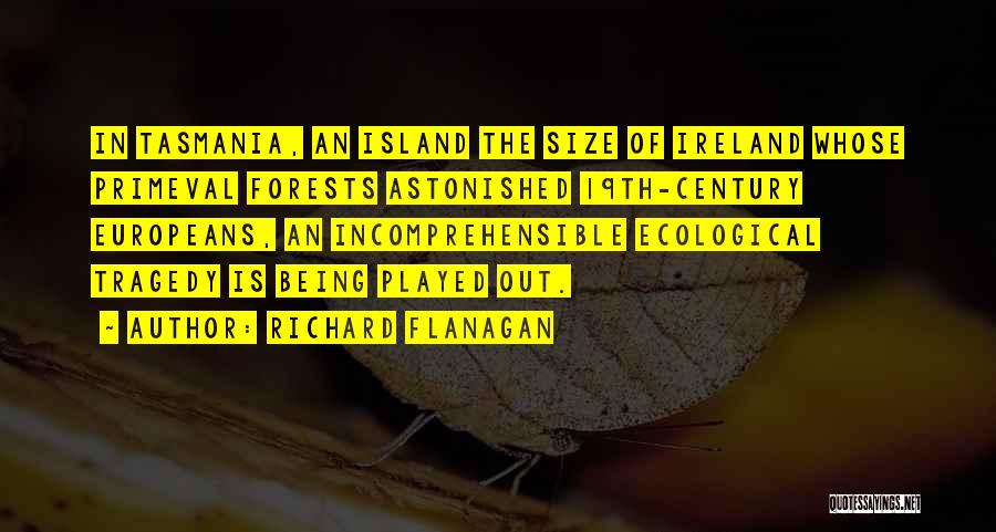 Richard Flanagan Quotes: In Tasmania, An Island The Size Of Ireland Whose Primeval Forests Astonished 19th-century Europeans, An Incomprehensible Ecological Tragedy Is Being