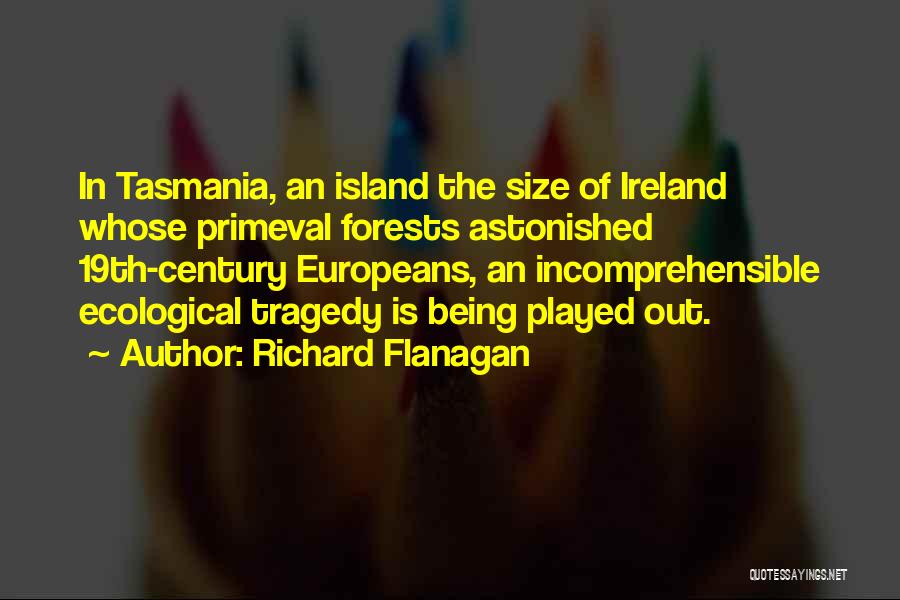 Richard Flanagan Quotes: In Tasmania, An Island The Size Of Ireland Whose Primeval Forests Astonished 19th-century Europeans, An Incomprehensible Ecological Tragedy Is Being