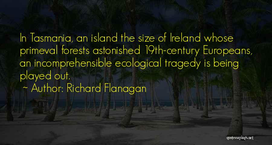 Richard Flanagan Quotes: In Tasmania, An Island The Size Of Ireland Whose Primeval Forests Astonished 19th-century Europeans, An Incomprehensible Ecological Tragedy Is Being