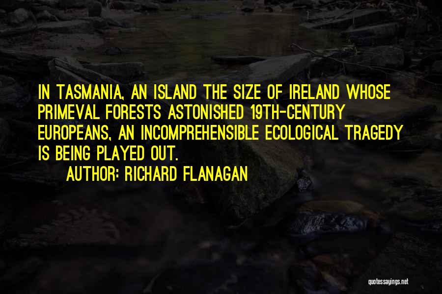 Richard Flanagan Quotes: In Tasmania, An Island The Size Of Ireland Whose Primeval Forests Astonished 19th-century Europeans, An Incomprehensible Ecological Tragedy Is Being