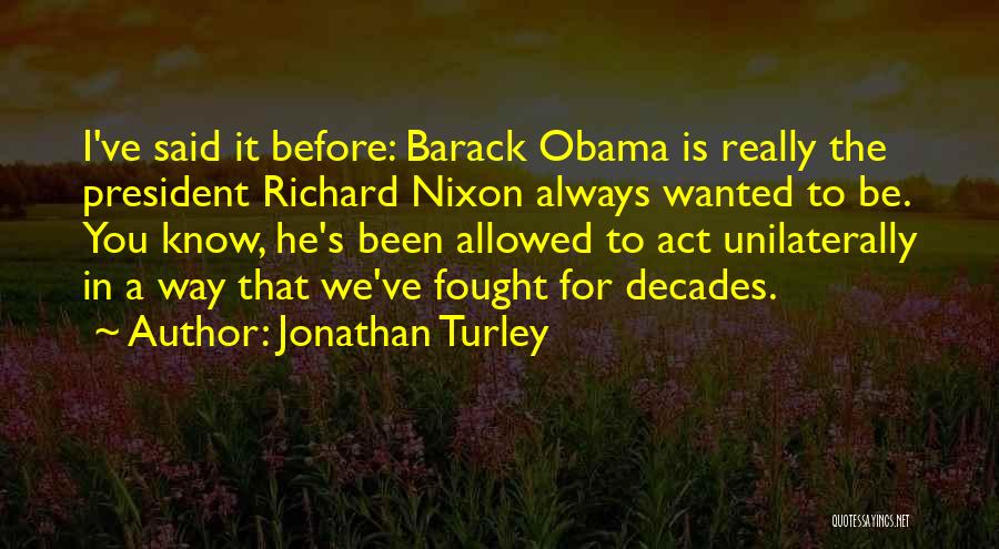 Jonathan Turley Quotes: I've Said It Before: Barack Obama Is Really The President Richard Nixon Always Wanted To Be. You Know, He's Been