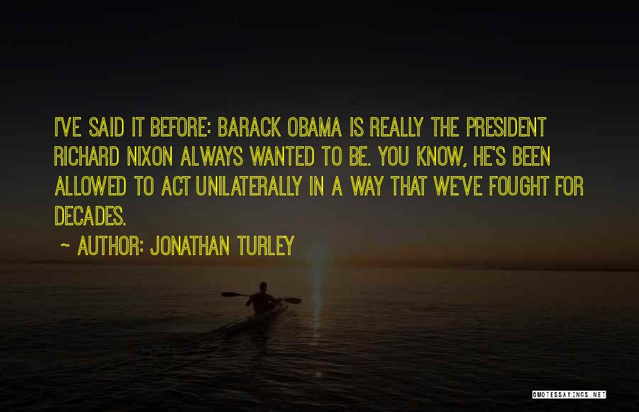 Jonathan Turley Quotes: I've Said It Before: Barack Obama Is Really The President Richard Nixon Always Wanted To Be. You Know, He's Been