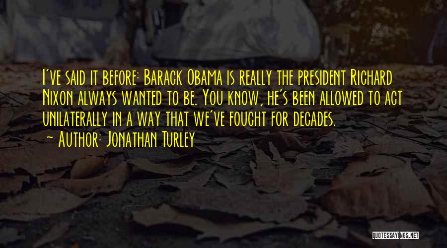 Jonathan Turley Quotes: I've Said It Before: Barack Obama Is Really The President Richard Nixon Always Wanted To Be. You Know, He's Been