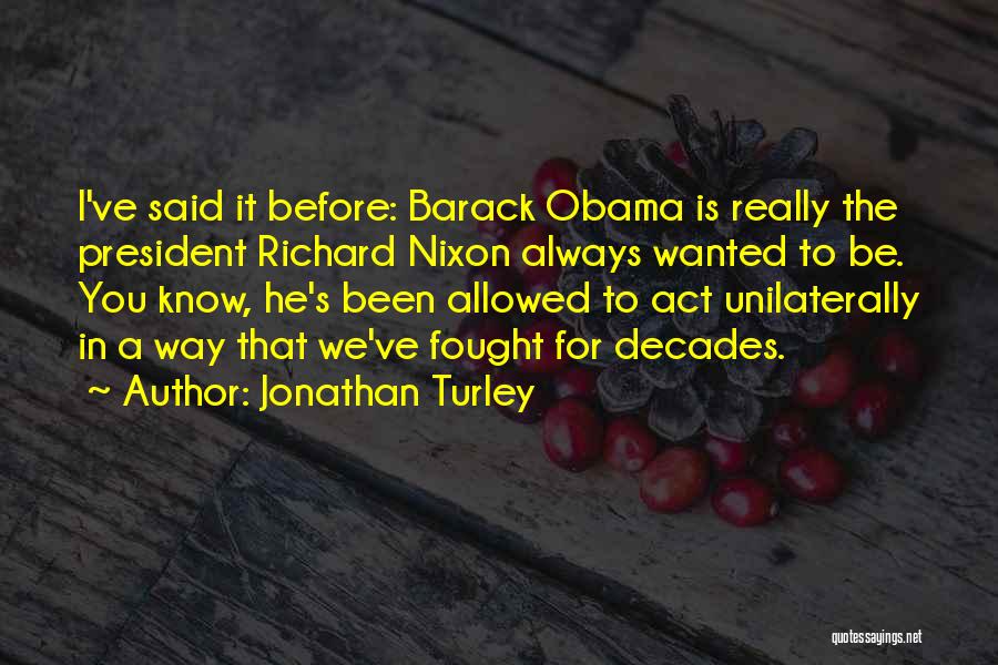 Jonathan Turley Quotes: I've Said It Before: Barack Obama Is Really The President Richard Nixon Always Wanted To Be. You Know, He's Been