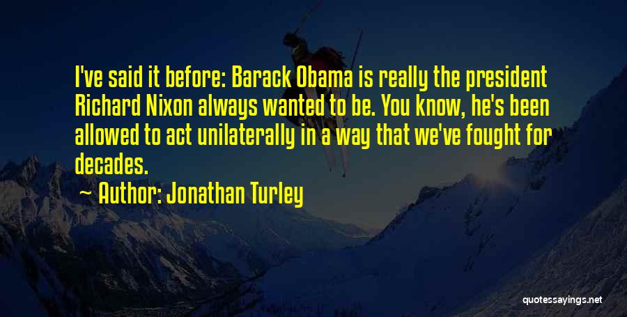 Jonathan Turley Quotes: I've Said It Before: Barack Obama Is Really The President Richard Nixon Always Wanted To Be. You Know, He's Been