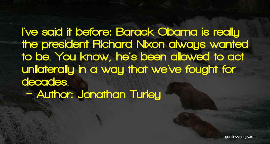 Jonathan Turley Quotes: I've Said It Before: Barack Obama Is Really The President Richard Nixon Always Wanted To Be. You Know, He's Been